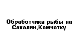 Обработчики рыбы на Сахалин,Камчатку 